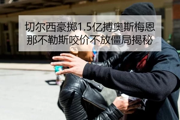 切尔西豪掷1.5亿搏奥斯梅恩 那不勒斯咬价不放僵局揭秘