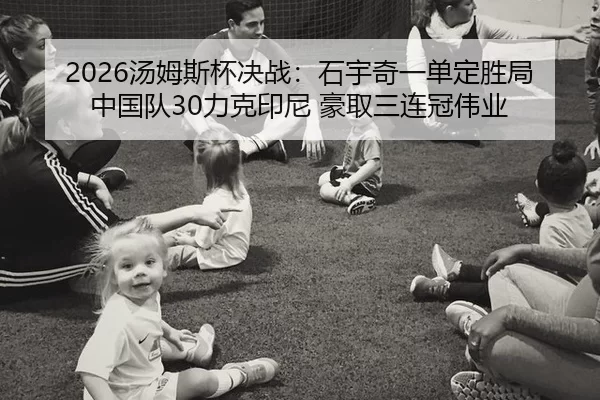 2026汤姆斯杯决战：石宇奇一单定胜局 中国队30力克印尼 豪取三连冠伟业